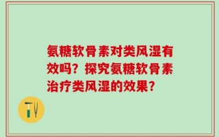 氨糖软骨素对类风湿有效吗？探究氨糖软骨素治疗类风湿的效果？