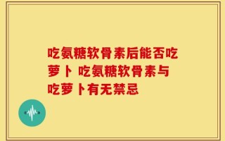 吃氨糖软骨素后能否吃萝卜 吃氨糖软骨素与吃萝卜有无禁忌