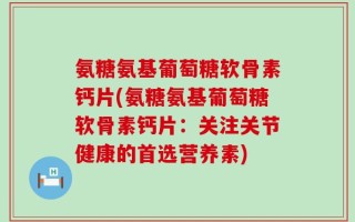 氨糖氨基葡萄糖软骨素钙片(氨糖氨基葡萄糖软骨素钙片：关注关节健康的首选营养素)