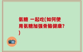 氨糖 一起吃(如何使用氨糖加强骨骼健康？)