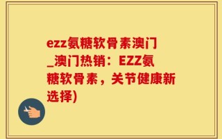 ezz氨糖软骨素澳门_澳门热销：EZZ氨糖软骨素，关节健康新选择)