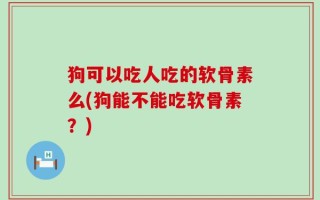 狗可以吃人吃的软骨素么(狗能不能吃软骨素？)