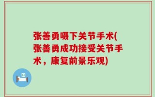 张善勇嗫下关节手术(张善勇成功接受关节手术，康复前景乐观)