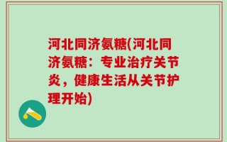 河北同济氨糖(河北同济氨糖：专业治疗关节炎，健康生活从关节护理开始)