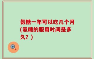 氨糖一年可以吃几个月(氨糖的服用时间是多久？)