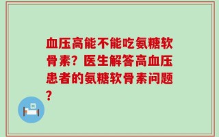 血压高能不能吃氨糖软骨素？医生解答高血压患者的氨糖软骨素问题？