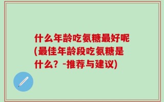 什么年龄吃氨糖最好呢(最佳年龄段吃氨糖是什么？-推荐与建议)