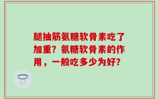 腿抽筋氨糖软骨素吃了加重？氨糖软骨素的作用，一般吃多少为好？