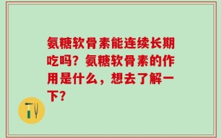 氨糖软骨素能连续长期吃吗？氨糖软骨素的作用是什么，想去了解一下？