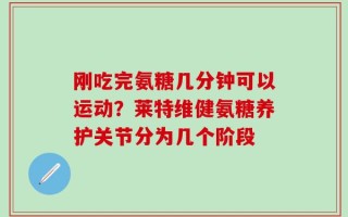 刚吃完氨糖几分钟可以运动？莱特维健氨糖养护关节分为几个阶段
