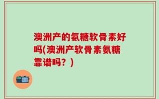 澳洲产的氨糖软骨素好吗(澳洲产软骨素氨糖靠谱吗？)