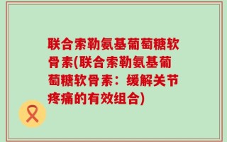 联合索勒氨基葡萄糖软骨素(联合索勒氨基葡萄糖软骨素：缓解关节疼痛的有效组合)