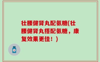 壮腰健肾丸配氨糖(壮腰健肾丸搭配氨糖，康复效果更佳！)