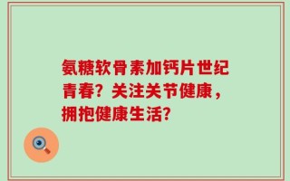 氨糖软骨素加钙片世纪青春？关注关节健康，拥抱健康生活？