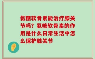 氨糖软骨素能治疗膝关节吗？氨糖软骨素的作用是什么日常生活中怎么保护膝关节
