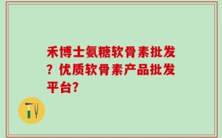 禾博士氨糖软骨素批发？优质软骨素产品批发平台？