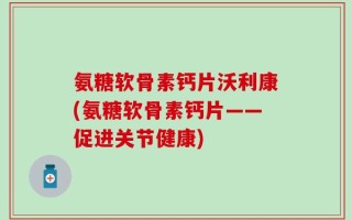 氨糖软骨素钙片沃利康(氨糖软骨素钙片——促进关节健康)