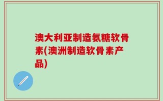 澳大利亚制造氨糖软骨素(澳洲制造软骨素产品)