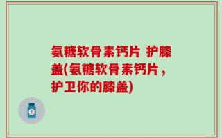 氨糖软骨素钙片 护膝盖(氨糖软骨素钙片，护卫你的膝盖)