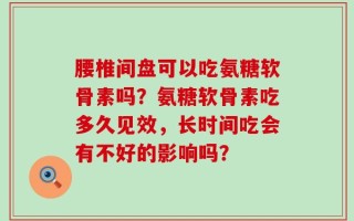 腰椎间盘可以吃氨糖软骨素吗？氨糖软骨素吃多久见效，长时间吃会有不好的影响吗？