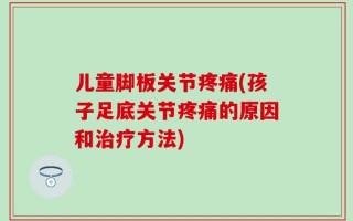儿童脚板关节疼痛(孩子足底关节疼痛的原因和治疗方法)