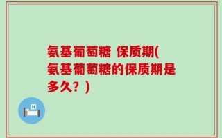 氨基葡萄糖 保质期(氨基葡萄糖的保质期是多久？)