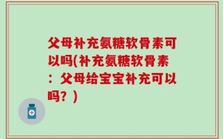 父母补充氨糖软骨素可以吗(补充氨糖软骨素：父母给宝宝补充可以吗？)