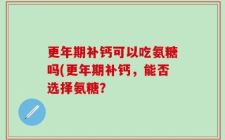更年期补钙可以吃氨糖吗(更年期补钙，能否选择氨糖？