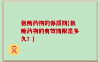 氨糖药物的保质期(氨糖药物的有效期限是多久？)
