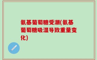 氨基葡萄糖受潮(氨基葡萄糖吸湿导致重量变化)