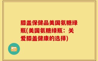 膝盖保健品美国氨糖绿瓶(美国氨糖绿瓶：关爱膝盖健康的选择)