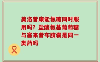 美洛昔康能氨糖同时服用吗？盐酸氨基葡萄糖与塞来昔布胶囊是同一类药吗