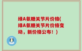 绿A氨糖关节片价格(绿A氨糖关节片价格变动，新价格公布！)