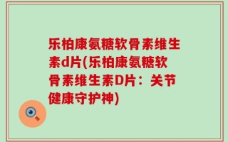 乐柏康氨糖软骨素维生素d片(乐柏康氨糖软骨素维生素D片：关节健康守护神)