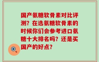 国产氨糖软骨素对比评测？在选氨糖软骨素的时候你们会参考进口氨糖十大排名吗？还是买国产的好点？