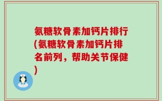 氨糖软骨素加钙片排行(氨糖软骨素加钙片排名前列，帮助关节保健)