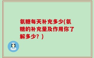 氨糖每天补充多少(氨糖的补充量及作用你了解多少？)