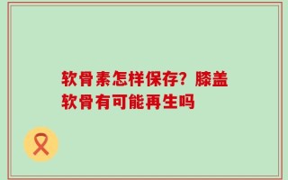 软骨素怎样保存？膝盖软骨有可能再生吗