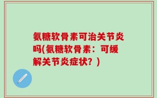 氨糖软骨素可治关节炎吗(氨糖软骨素：可缓解关节炎症状？)
