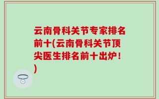 云南骨科关节专家排名前十(云南骨科关节顶尖医生排名前十出炉！)