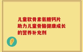 儿童软骨素氨糖钙片 助力儿童骨骼健康成长的营养补充剂