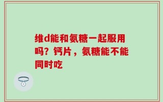维d能和氨糖一起服用吗？钙片，氨糖能不能同时吃