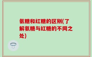 氨糖和红糖的区别(了解氨糖与红糖的不同之处)