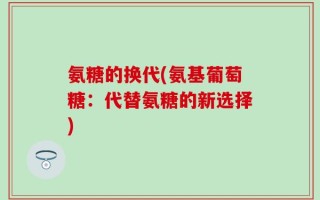 氨糖的换代(氨基葡萄糖：代替氨糖的新选择)
