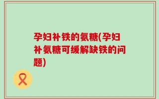 孕妇补铁的氨糖(孕妇补氨糖可缓解缺铁的问题)