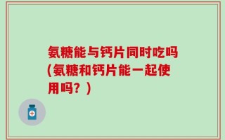 氨糖能与钙片同时吃吗(氨糖和钙片能一起使用吗？)