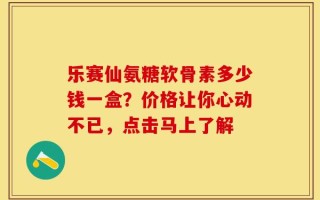 乐赛仙氨糖软骨素多少钱一盒？价格让你心动不已，点击马上了解