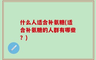 什么人适合补氨糖(适合补氨糖的人群有哪些？)