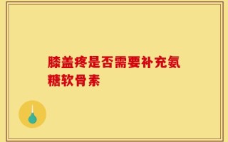 膝盖疼是否需要补充氨糖软骨素