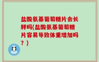 盐酸氨基葡萄糖片会长胖吗(盐酸氨基葡萄糖片容易导致体重增加吗？)